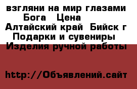 взгляни на мир глазами Бога › Цена ­ 500 - Алтайский край, Бийск г. Подарки и сувениры » Изделия ручной работы   